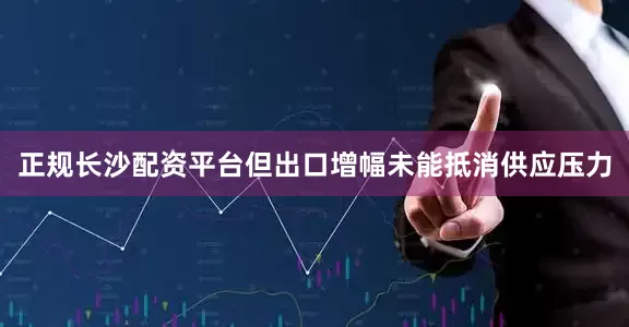 正规长沙配资平台但出口增幅未能抵消供应压力
