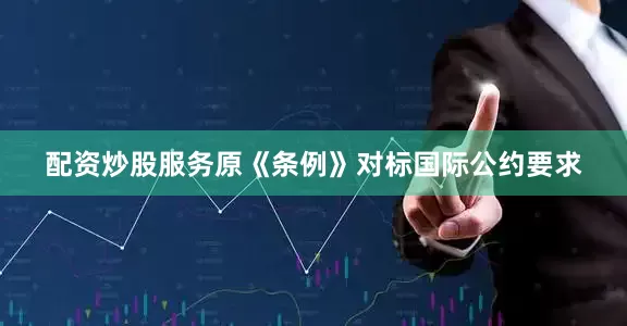 配资炒股服务原《条例》对标国际公约要求