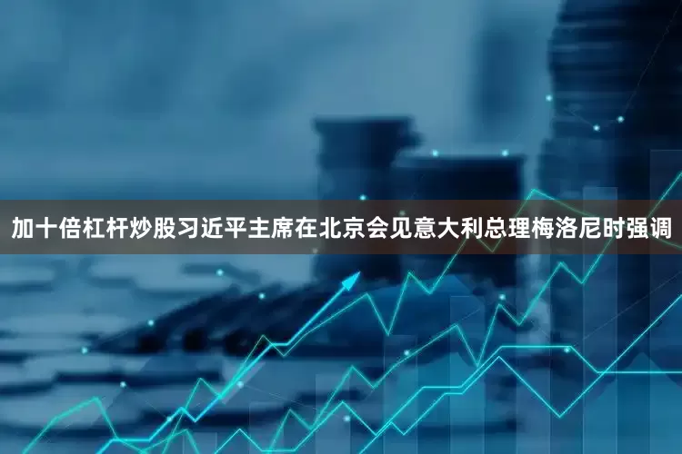加十倍杠杆炒股习近平主席在北京会见意大利总理梅洛尼时强调