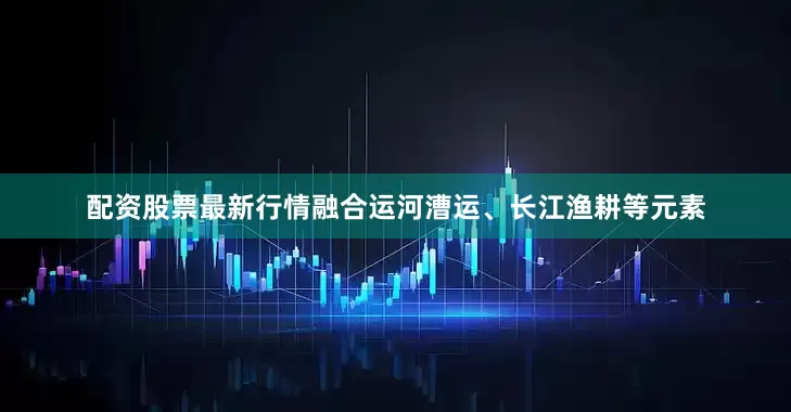 配资股票最新行情融合运河漕运、长江渔耕等元素