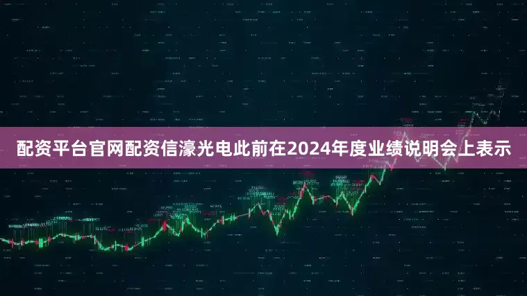 配资平台官网配资信濠光电此前在2024年度业绩说明会上表示