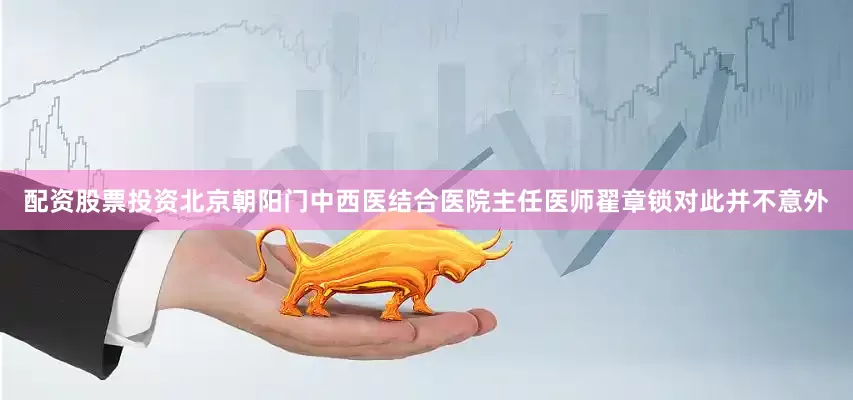 配资股票投资北京朝阳门中西医结合医院主任医师翟章锁对此并不意外