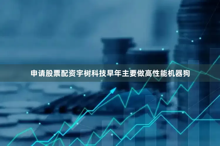 申请股票配资宇树科技早年主要做高性能机器狗