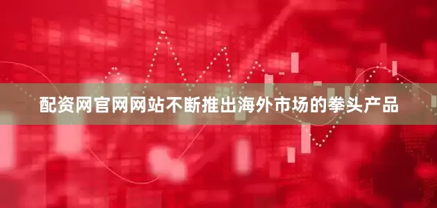 配资网官网网站不断推出海外市场的拳头产品
