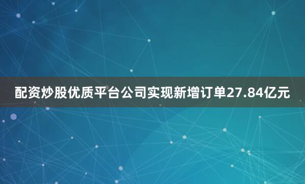 配资炒股优质平台公司实现新增订单27.84亿元