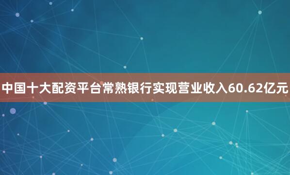 中国十大配资平台常熟银行实现营业收入60.62亿元