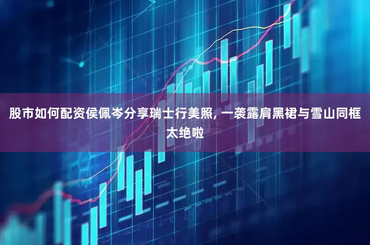 股市如何配资侯佩岑分享瑞士行美照, 一袭露肩黑裙与雪山同框太绝啦