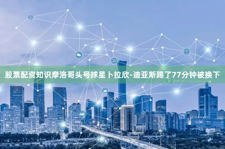 股票配资知识摩洛哥头号球星卜拉欣-迪亚斯踢了77分钟被换下