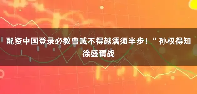 配资中国登录必教曹贼不得越濡须半步！”孙权得知徐盛请战