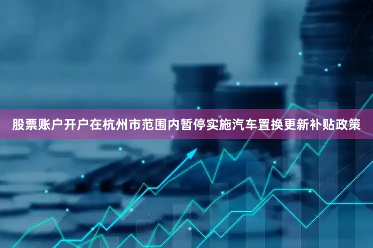股票账户开户在杭州市范围内暂停实施汽车置换更新补贴政策