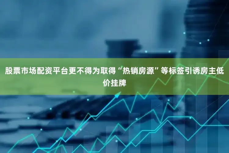 股票市场配资平台更不得为取得“热销房源”等标签引诱房主低价挂牌
