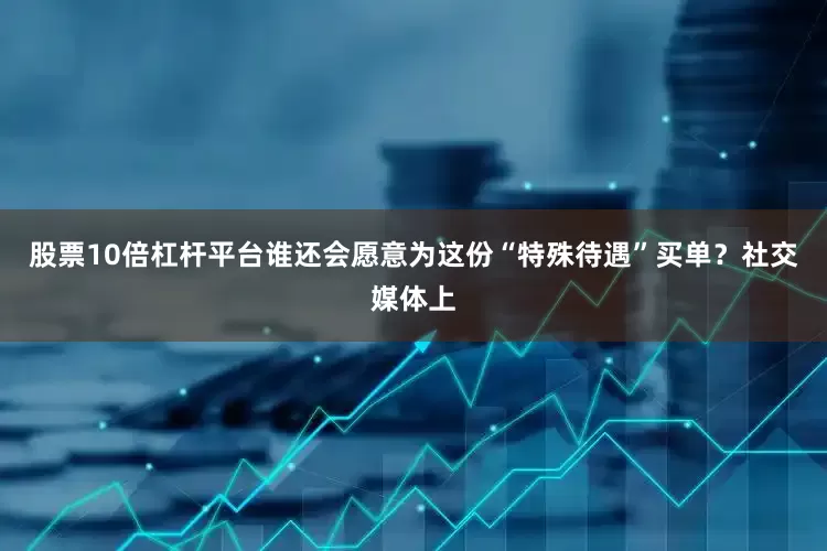 股票10倍杠杆平台谁还会愿意为这份“特殊待遇”买单？社交媒体上