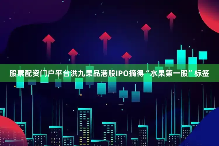 股票配资门户平台洪九果品港股IPO摘得“水果第一股”标签