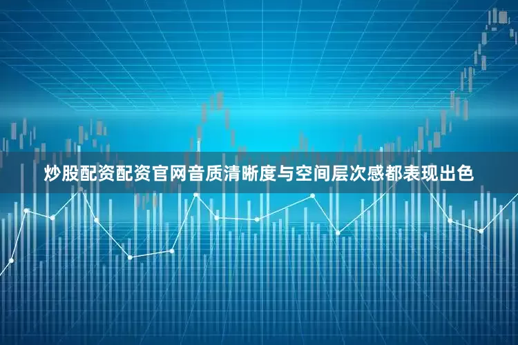 炒股配资配资官网音质清晰度与空间层次感都表现出色