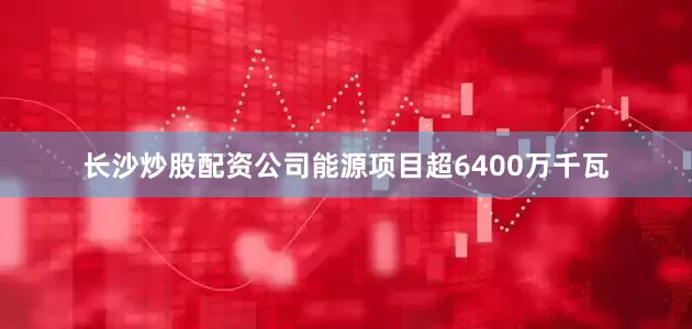 长沙炒股配资公司能源项目超6400万千瓦