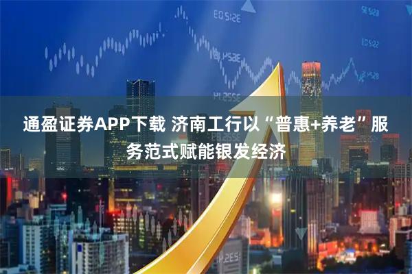 通盈证券APP下载 济南工行以“普惠+养老”服务范式赋能银发经济