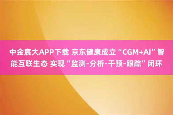 中金宸大APP下载 京东健康成立“CGM+AI”智能互联生态 实现“监测-分析-干预-跟踪”闭环