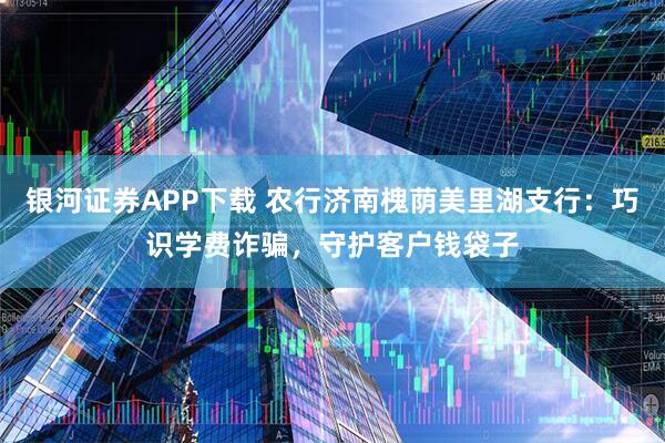 银河证券APP下载 农行济南槐荫美里湖支行：巧识学费诈骗，守护客户钱袋子