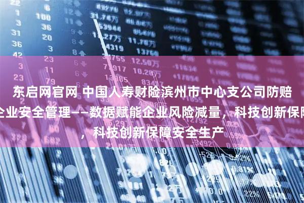 东启网官网 中国人寿财险滨州市中心支公司防赔并举参与企业安全管理——数据赋能企业风险减量，科技创新保障安全生产
