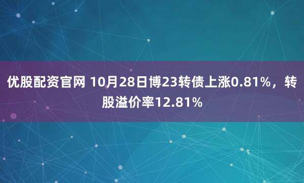 优股配资官网 10月28日博23转债上涨0.81%，转股溢价率12.81%