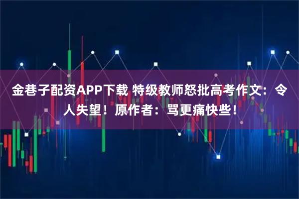 金巷子配资APP下载 特级教师怒批高考作文：令人失望！原作者：骂更痛快些！
