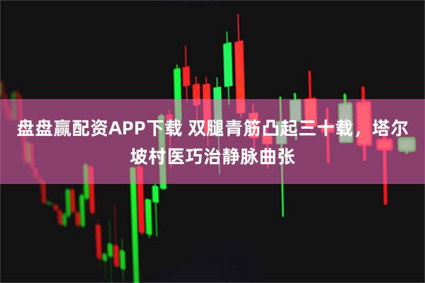 盘盘赢配资APP下载 双腿青筋凸起三十载，塔尔坡村医巧治静脉曲张