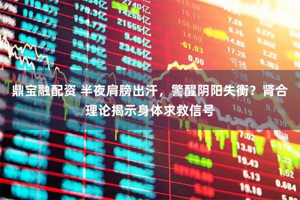 鼎宝融配资 半夜肩膀出汗，警醒阴阳失衡？肾合理论揭示身体求救信号