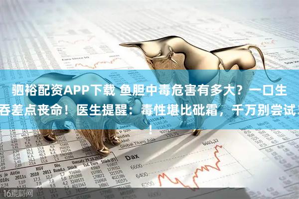 驷裕配资APP下载 鱼胆中毒危害有多大？一口生吞差点丧命！医生提醒：毒性堪比砒霜，千万别尝试！