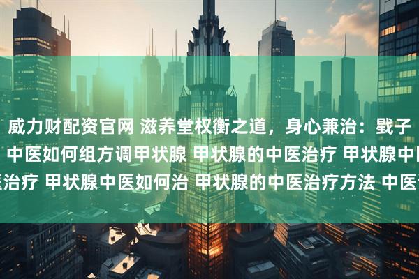 威力财配资官网 滋养堂权衡之道，身心兼治：戥子隐喻下的甲状腺健康观 中医如何组方调甲状腺 甲状腺的中医治疗 甲状腺中医如何治 甲状腺的中医治疗方法 中医调理甲状腺