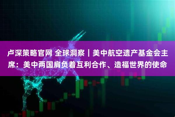 卢深策略官网 全球洞察｜美中航空遗产基金会主席：美中两国肩负着互利合作、造福世界的使命