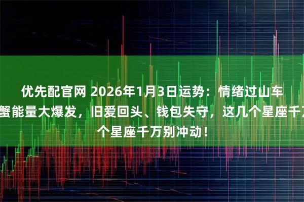 优先配官网 2026年1月3日运势：情绪过山车来了！巨蟹能量大爆发，旧爱回头、钱包失守，这几个星座千万别冲动！