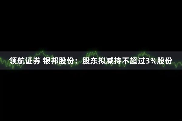 领航证券 银邦股份：股东拟减持不超过3%股份