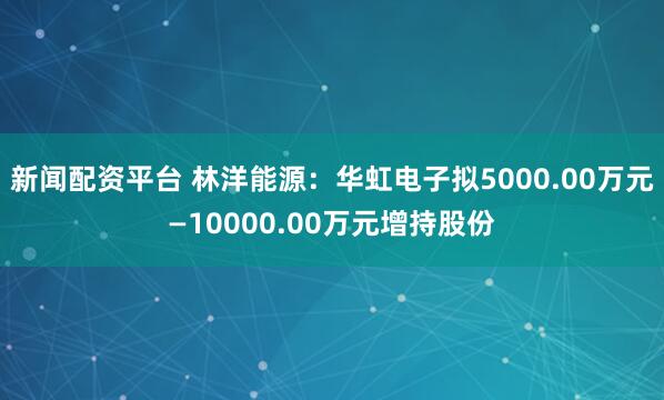 新闻配资平台 林洋能源：华虹电子拟5000.00万元—10000.00万元增持股份