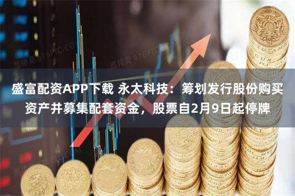盛富配资APP下载 永太科技：筹划发行股份购买资产并募集配套资金，股票自2月9日起停牌