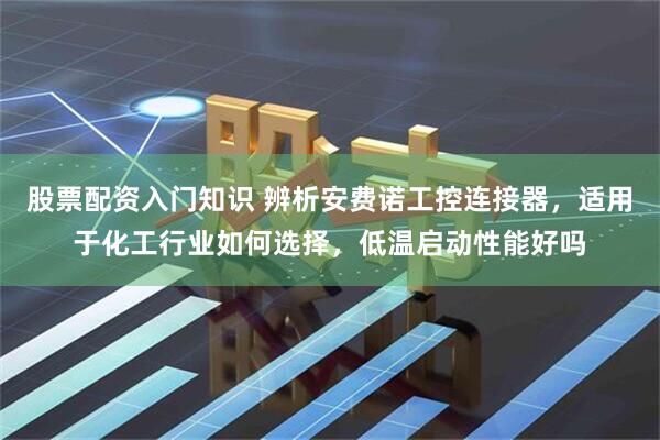 股票配资入门知识 辨析安费诺工控连接器，适用于化工行业如何选择，低温启动性能好吗