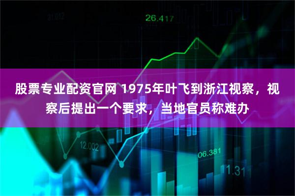 股票专业配资官网 1975年叶飞到浙江视察，视察后提出一个要求，当地官员称难办