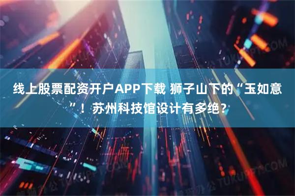 线上股票配资开户APP下载 狮子山下的“玉如意”！苏州科技馆设计有多绝？