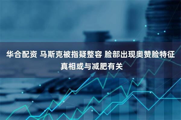 华合配资 马斯克被指疑整容 脸部出现奥赞脸特征 真相或与减肥有关