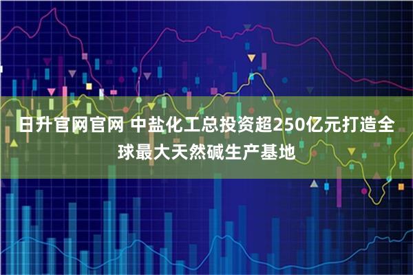 日升官网官网 中盐化工总投资超250亿元打造全球最大天然碱生产基地